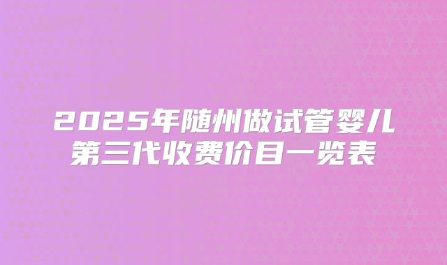 2025年随州做试管婴儿第三代收费价目一览表