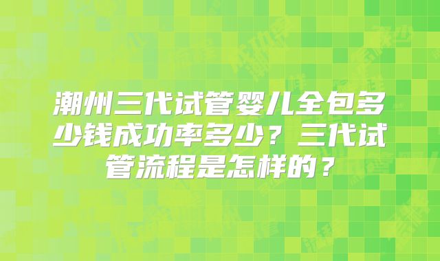 潮州三代试管婴儿全包多少钱成功率多少？三代试管流程是怎样的？