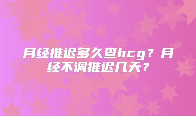 月经推迟多久查hcg？月经不调推迟几天？