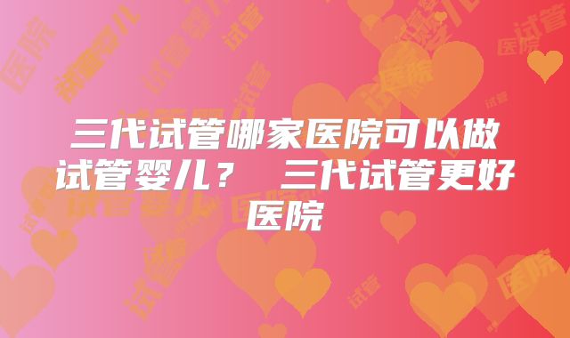 三代试管哪家医院可以做试管婴儿？ 三代试管更好医院