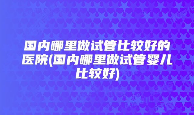 国内哪里做试管比较好的医院(国内哪里做试管婴儿比较好)