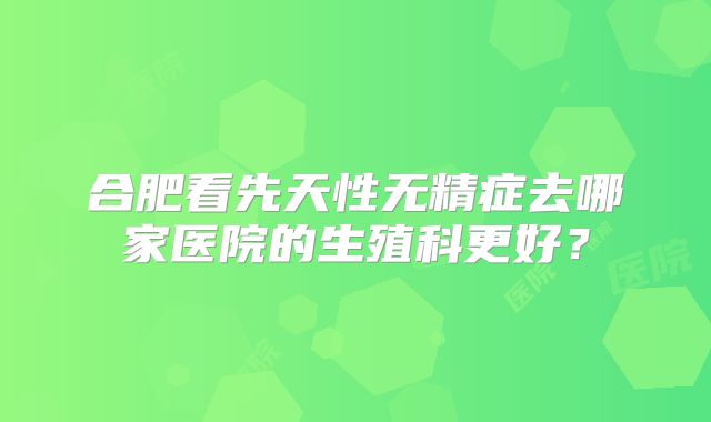 合肥看先天性无精症去哪家医院的生殖科更好？