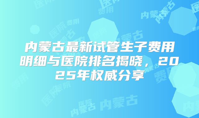 内蒙古最新试管生子费用明细与医院排名揭晓，2025年权威分享