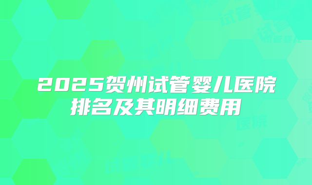 2025贺州试管婴儿医院排名及其明细费用