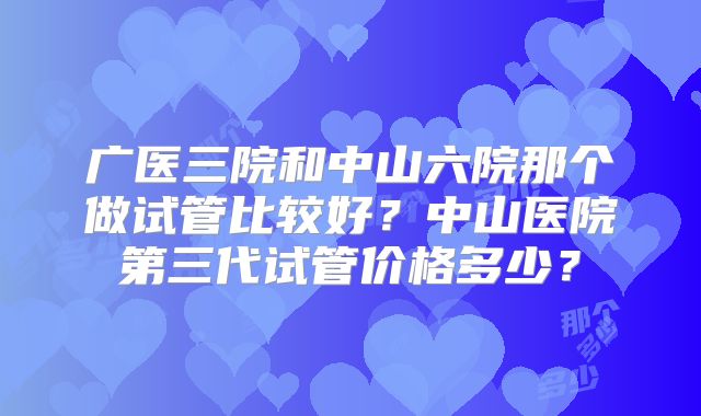 广医三院和中山六院那个做试管比较好？中山医院第三代试管价格多少？