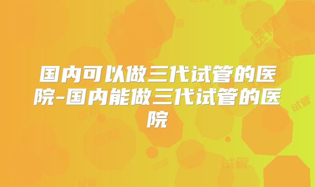 国内可以做三代试管的医院-国内能做三代试管的医院