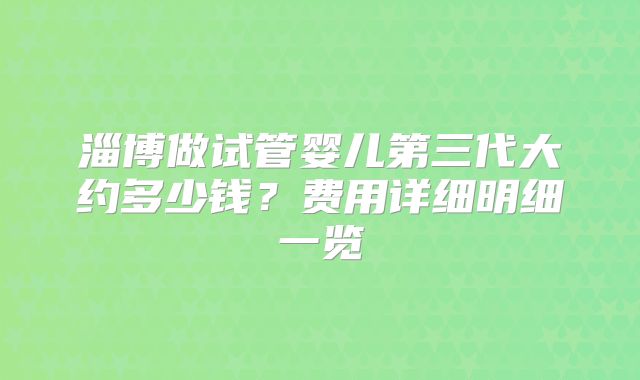 淄博做试管婴儿第三代大约多少钱？费用详细明细一览