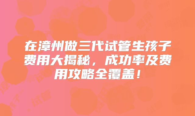 在漳州做三代试管生孩子费用大揭秘,成功率及费用攻略全覆盖!