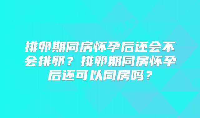 排卵期同房怀孕后还会不会排卵?排卵期同房怀孕后还可以同房吗?