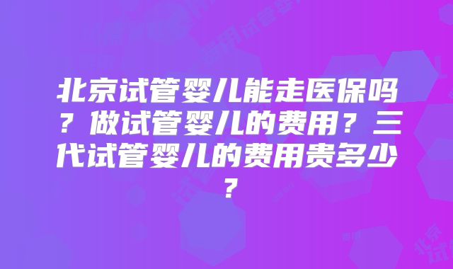 北京试管婴儿能走医保吗？做试管婴儿的费用？三代试管婴儿的费用贵多少？