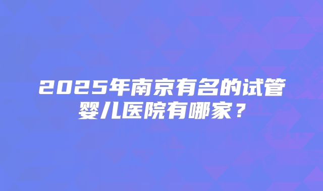 2025年南京有名的试管婴儿医院有哪家？