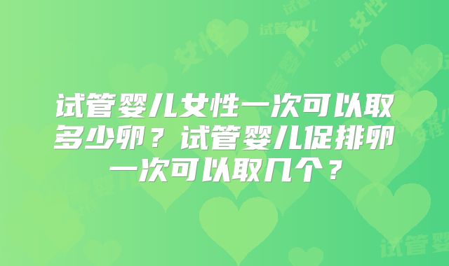 试管婴儿女性一次可以取多少卵？试管婴儿促排卵一次可以取几个？