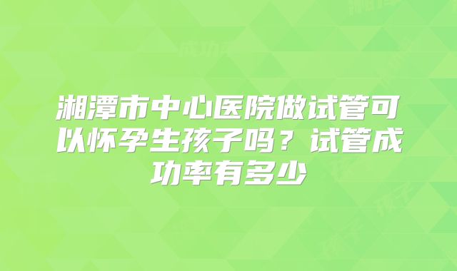 湘潭市中心医院做试管可以怀孕生孩子吗?试管成功率有多少