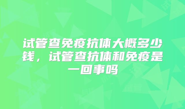 试管查免疫抗体大概多少钱，试管查抗体和免疫是一回事吗