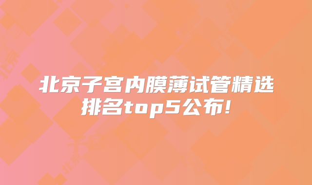 北京子宫内膜薄试管精选排名top5公布!