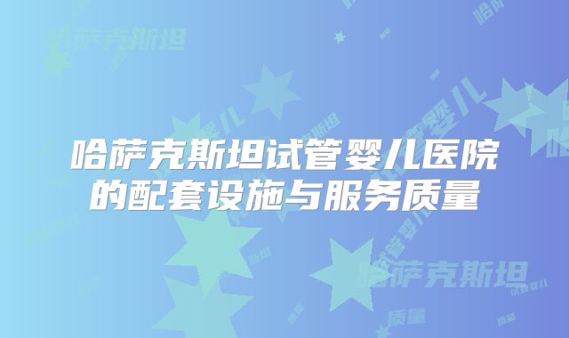 哈萨克斯坦试管婴儿医院的配套设施与服务质量