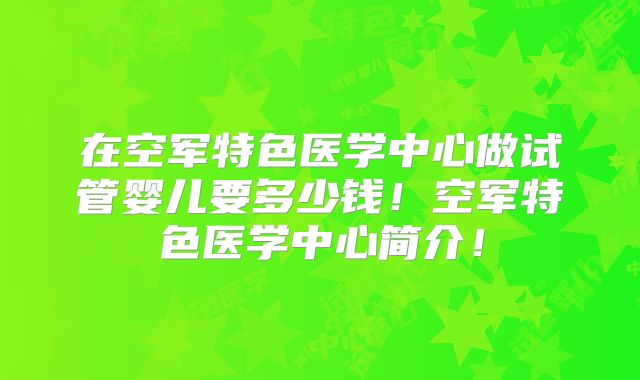 在空军特色医学中心做试管婴儿要多少钱！空军特色医学中心简介！