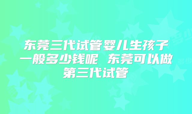 东莞三代试管婴儿生孩子一般多少钱呢 东莞可以做第三代试管