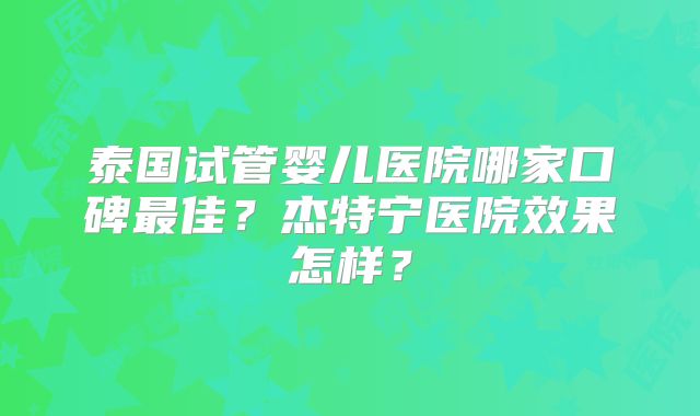 泰国试管婴儿医院哪家口碑最佳？杰特宁医院效果怎样？