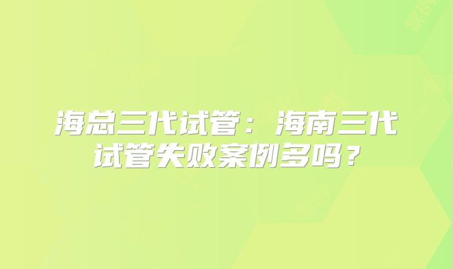 海总三代试管：海南三代试管失败案例多吗？