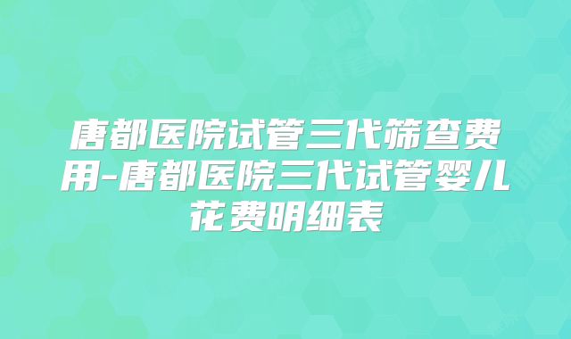唐都医院试管三代筛查费用-唐都医院三代试管婴儿花费明细表