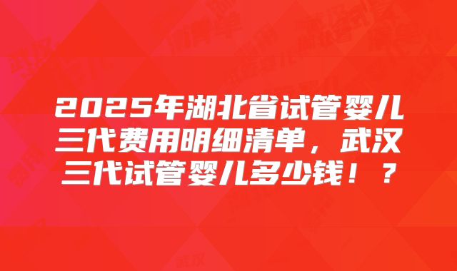 2025年湖北省试管婴儿三代费用明细清单，武汉三代试管婴儿多少钱！？