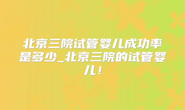 北京三院试管婴儿成功率是多少_北京三院的试管婴儿！