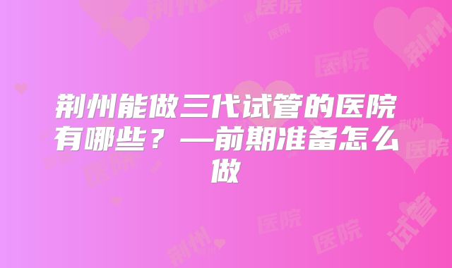 荆州能做三代试管的医院有哪些？—前期准备怎么做