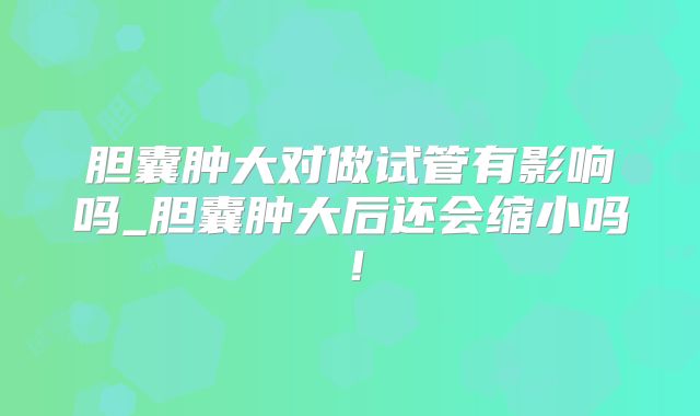 胆囊肿大对做试管有影响吗_胆囊肿大后还会缩小吗！