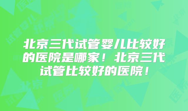 北京三代试管婴儿比较好的医院是哪家!北京三代试管比较好的医院!
