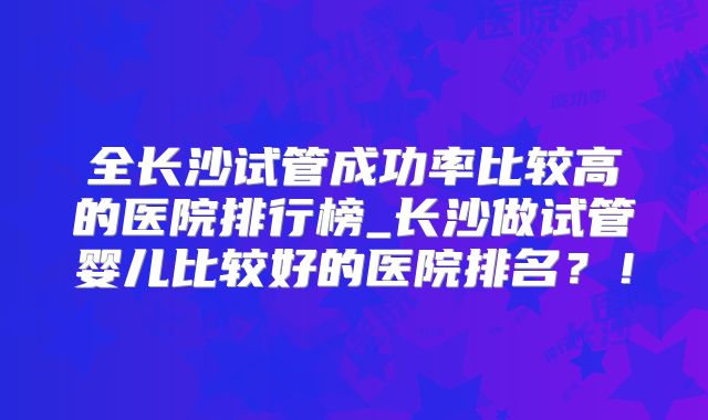 全长沙试管成功率比较高的医院排行榜_长沙做试管婴儿比较好的医院排名？！