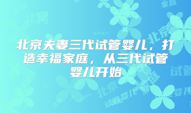 北京夫妻三代试管婴儿，打造幸福家庭，从三代试管婴儿开始