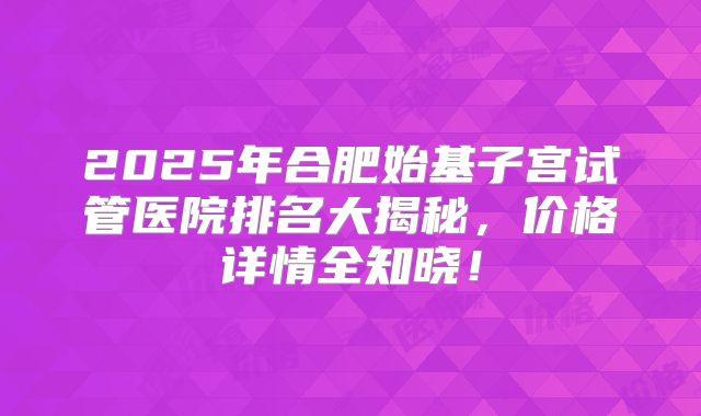 2025年合肥始基子宫试管医院排名大揭秘，价格详情全知晓！