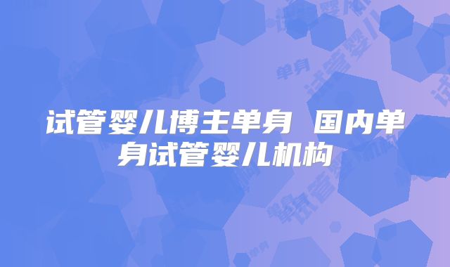 试管婴儿博主单身 国内单身试管婴儿机构