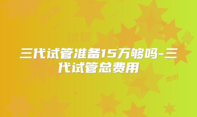 三代试管准备15万够吗-三代试管总费用