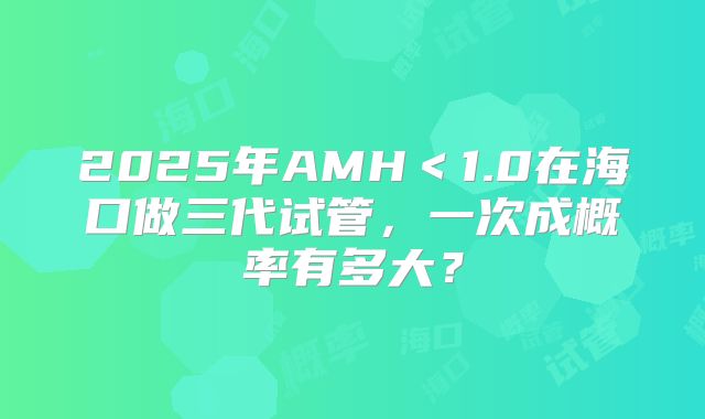 2025年AMH<1.0在海口做三代试管,一次成概率有多大?