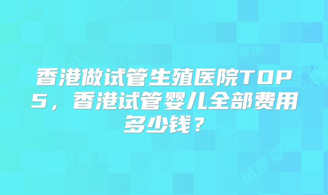 香港做试管生殖医院TOP5，香港试管婴儿全部费用多少钱？