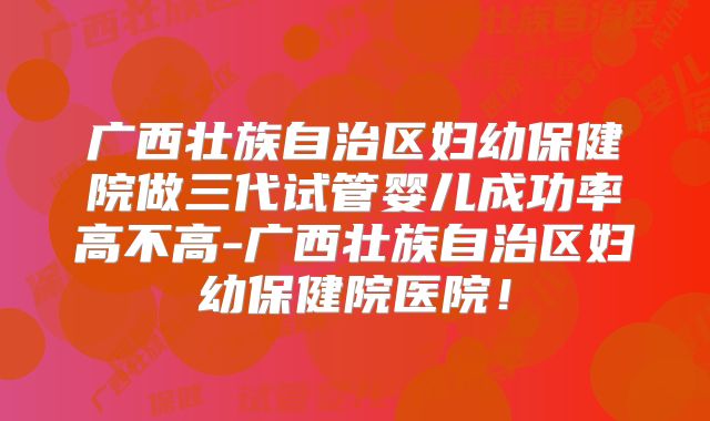 广西壮族自治区妇幼保健院做三代试管婴儿成功率高不高-广西壮族自治区妇幼保健院医院!