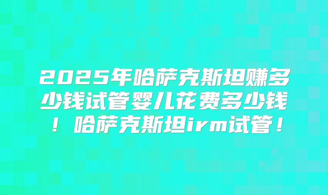 2025年哈萨克斯坦赚多少钱试管婴儿花费多少钱!哈萨克斯坦irm试管!