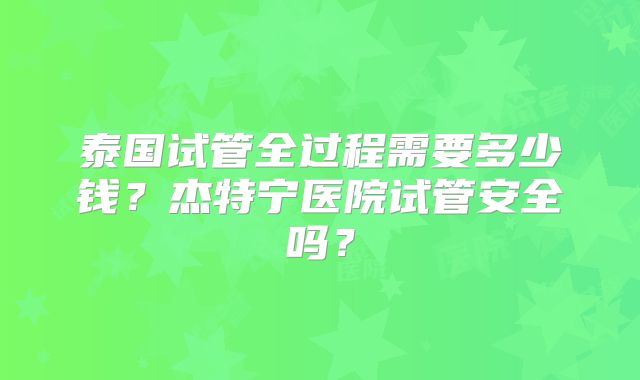 泰国试管全过程需要多少钱？杰特宁医院试管安全吗？