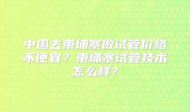 中国去柬埔寨做试管价格不便宜?柬埔寨试管技术怎么样?