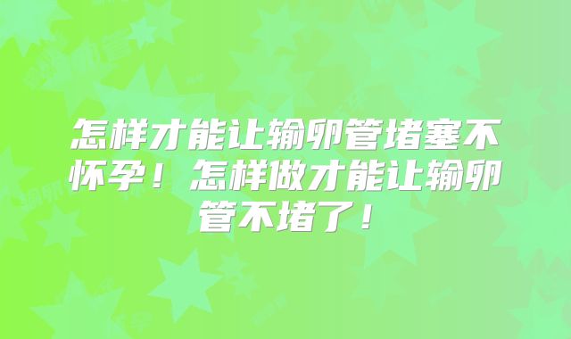 怎样才能让输卵管堵塞不怀孕!怎样做才能让输卵管不堵了!