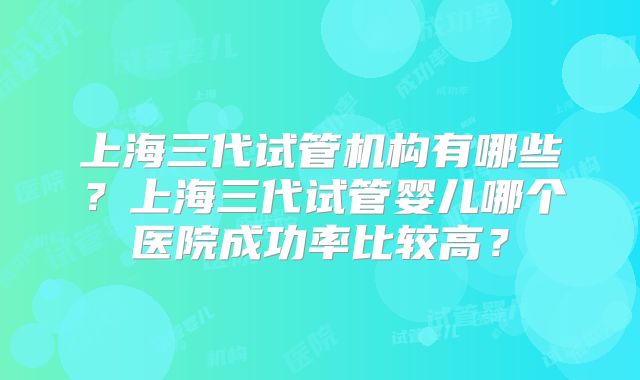 上海三代试管机构有哪些？上海三代试管婴儿哪个医院成功率比较高？
