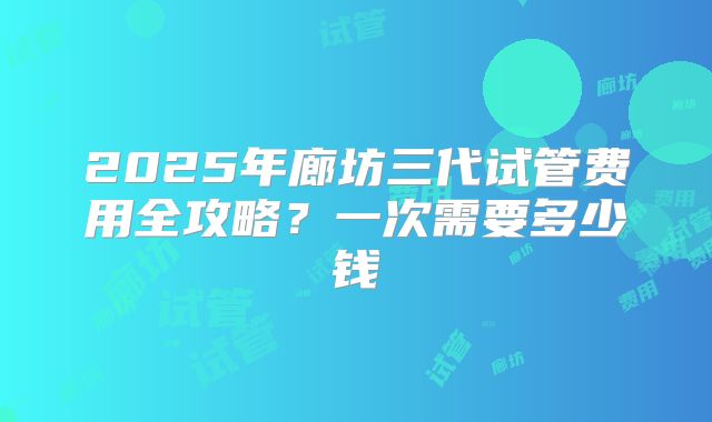 2025年廊坊三代试管费用全攻略？一次需要多少钱