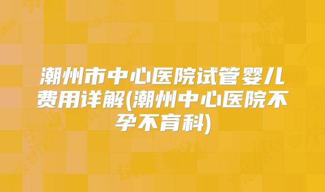 潮州市中心医院试管婴儿费用详解(潮州中心医院不孕不育科)