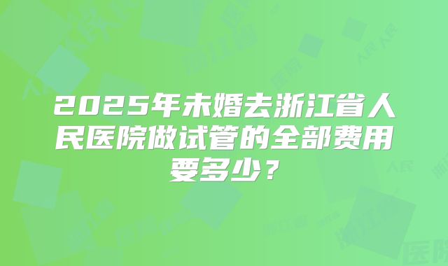 2025年未婚去浙江省人民医院做试管的全部费用要多少?