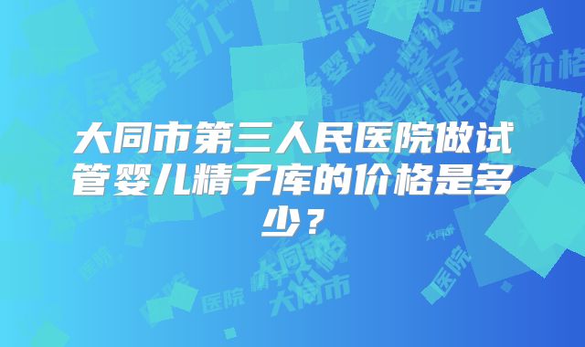大同市第三人民医院做试管婴儿精子库的价格是多少？