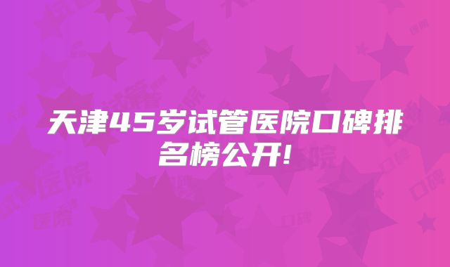 天津45岁试管医院口碑排名榜公开!