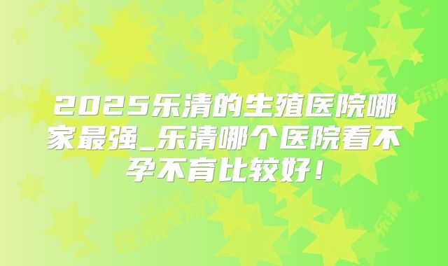 2025乐清的生殖医院哪家最强_乐清哪个医院看不孕不育比较好!