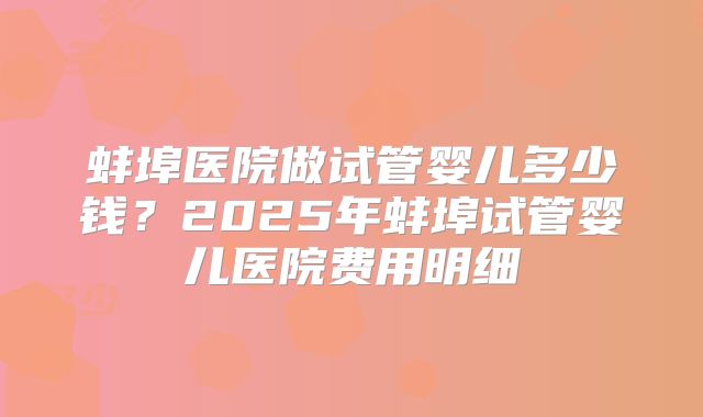 蚌埠医院做试管婴儿多少钱?2025年蚌埠试管婴儿医院费用明细